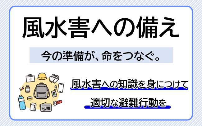 風水害への備え　今の準備が、いのちをつなぐ。（風水害への知識を身につけて、適切な避難行動を行ってください）