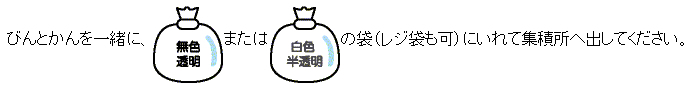 びんとかんを一緒に、無色透明または白色半透明の袋（レジ袋も可）にいれて集積所へ出してください。